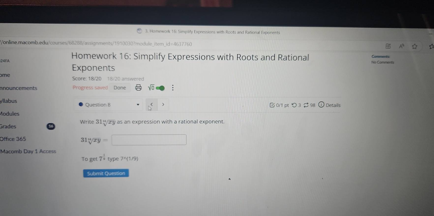 Homework 16: Simplify Expressions with Roots and Rational Exponents 
//online.macomb.edu/courses/68288/assignments/1910030?module_item_id=4637760 
Homework 16: Simplify Expressions with Roots and Rational Comments: 
24FA No Comments 
Exponents 
ome 
Score: 18/20 18/20 answered 
nnouncements Progress saved Done sqrt(0) . 
yllabus 
Question 8 0/1 pt つ 3 98 G Details 
Modules 
Write 31^(14)/xy as an expression with a rational exponent. 
Grades 
Office 365
31sqrt[14](xy)=
Macomb Day 1 Access 
To get 7^(frac 1)9 type 7^(1/9) 
Submit Question