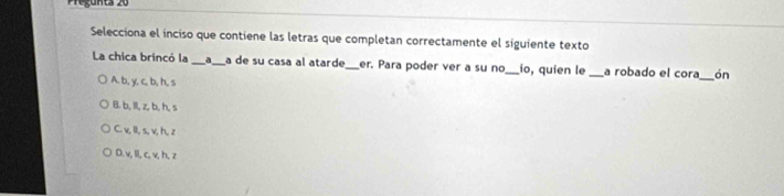 Pregunta 20
Selecciona el inciso que contiene las letras que completan correctamente el siguiente texto
La chica brincó la _d_ a de su casa al atarde_ er. Para poder ver a su no _io, quien le _a robado el cora_ ón
A. b, y.c, b ,h. s
B. b, Il, z, b, h, s
C. v, Il, s, v, h, z
D. v, I, c, v, h, z