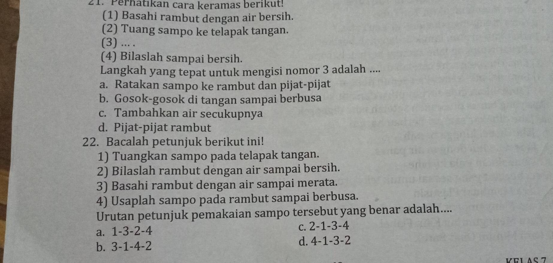 Perhatikan cara keramas berikut!
(1) Basahi rambut dengan air bersih.
(2) Tuang sampo ke telapak tangan.
(3) ... .
(4) Bilaslah sampai bersih.
Langkah yang tepat untuk mengisi nomor 3 adalah ....
a. Ratakan sampo ke rambut dan pijat-pijat
b. Gosok-gosok di tangan sampai berbusa
c. Tambahkan air secukupnya
d. Pijat-pijat rambut
22. Bacalah petunjuk berikut ini!
1) Tuangkan sampo pada telapak tangan.
2) Bilaslah rambut dengan air sampai bersih.
3) Basahi rambut dengan air sampai merata.
4) Usaplah sampo pada rambut sampai berbusa.
Urutan petunjuk pemakaian sampo tersebut yang benar adalah....
a. 1 -3 -2 -4 c. 2 -1 -3 -4
b. 3 -1 -4 -2 d. 4 -1 -3 -2