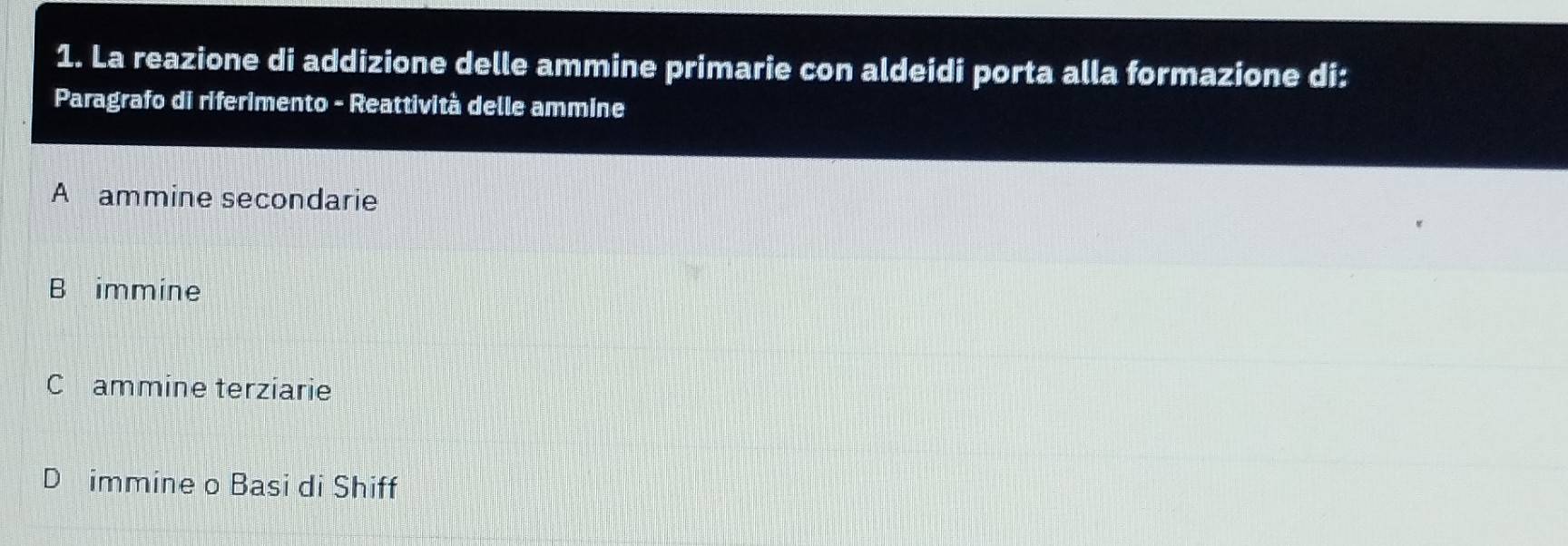 La reazione di addizione delle ammine primarie con aldeidi porta alla formazione di:
Paragrafo di riferimento - Reattività delle ammine
A ammine secondarie
B immine
C ammine terziarie
D immine o Basi di Shiff