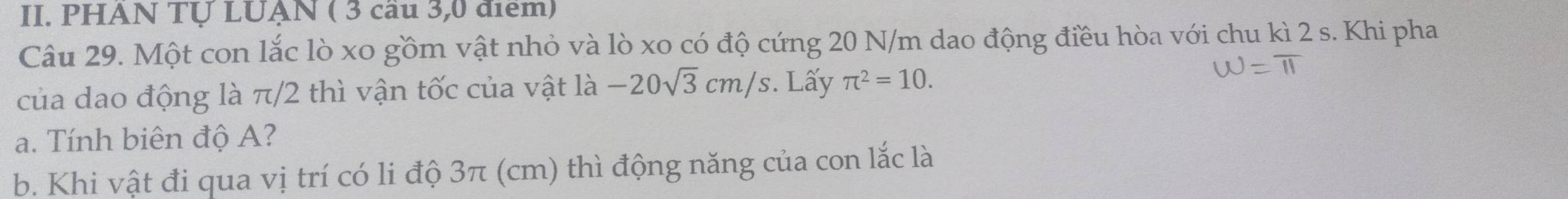 PHAN TỤ LUẠN ( 3 cầu 3,0 điểm) 
Câu 29. Một con lắc lò xo gồm vật nhỏ và lò xo có độ cứng 20 N/m dao động điều hòa với chu kì 2 s. Khi pha 
của dao động là π/2 thì vận tốc của vật là -20sqrt(3)cm/s. Lấy π^2=10. 
a. Tính biên độ A? 
b. Khi vật đi qua vị trí có li độ 3π (cm) thì động năng của con lắc là