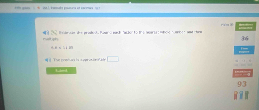 Fifth graes 0D.1 Esimate products of decimals 517 
Video Questions 
answeted 
Estimate the product. Round each factor to the nearest whole number, and then 
multiply.
36
6.6* 11.05
Time 
elapsed 
The product is approximately □. 
Submit SmartScons 
out or 10 ()
93