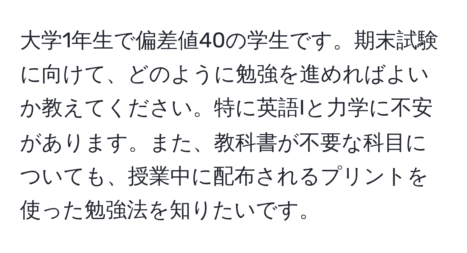 大学1年生で偏差値40の学生です。期末試験に向けて、どのように勉強を進めればよいか教えてください。特に英語Iと力学に不安があります。また、教科書が不要な科目についても、授業中に配布されるプリントを使った勉強法を知りたいです。