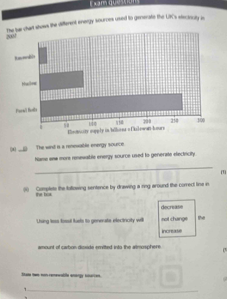am que s ton 
shows the different energy sources used to generate the UK's electricity in
(a) ___() The wind is a renewable energy source.
Name one more renewable energy source used to generate electricity.
_
(1)
(i) Complete the following sentence by drawing a ring around the correct line in
the box.
decrease
Using less fossil fuels to generate electricity will not change the
increase
amount of carbon dioxide emitted into the atmosphere.
(1
Stale two non-renewable energy sources.
(2
_1