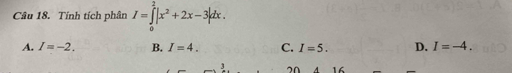 Tính tích phân I=∈tlimits _0^(2|x^2)+2x-3|dx.
A. I=-2. B. I=4. C. I=5. D. I=-4. 
3 20 A 16