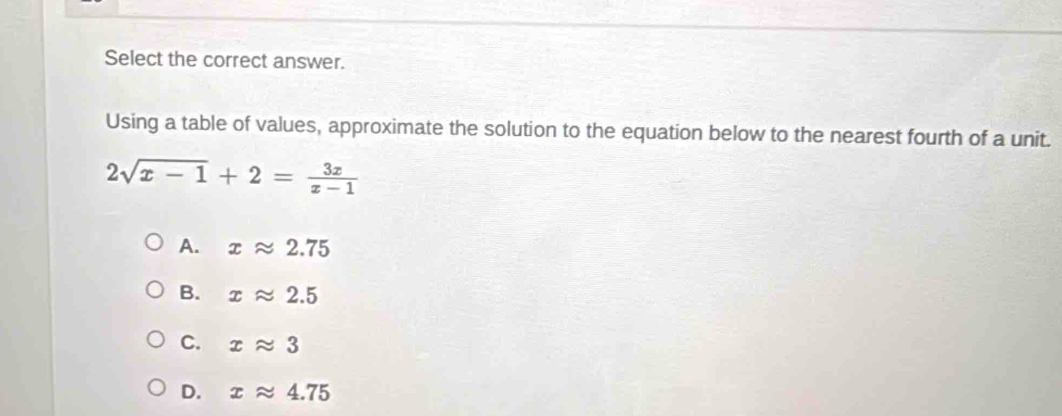 Select the correct answer.
Using a table of values, approximate the solution to the equation below to the nearest fourth of a unit.
2sqrt(x-1)+2= 3x/x-1 
A. xapprox 2.75
B. xapprox 2.5
C. xapprox 3
D. xapprox 4.75