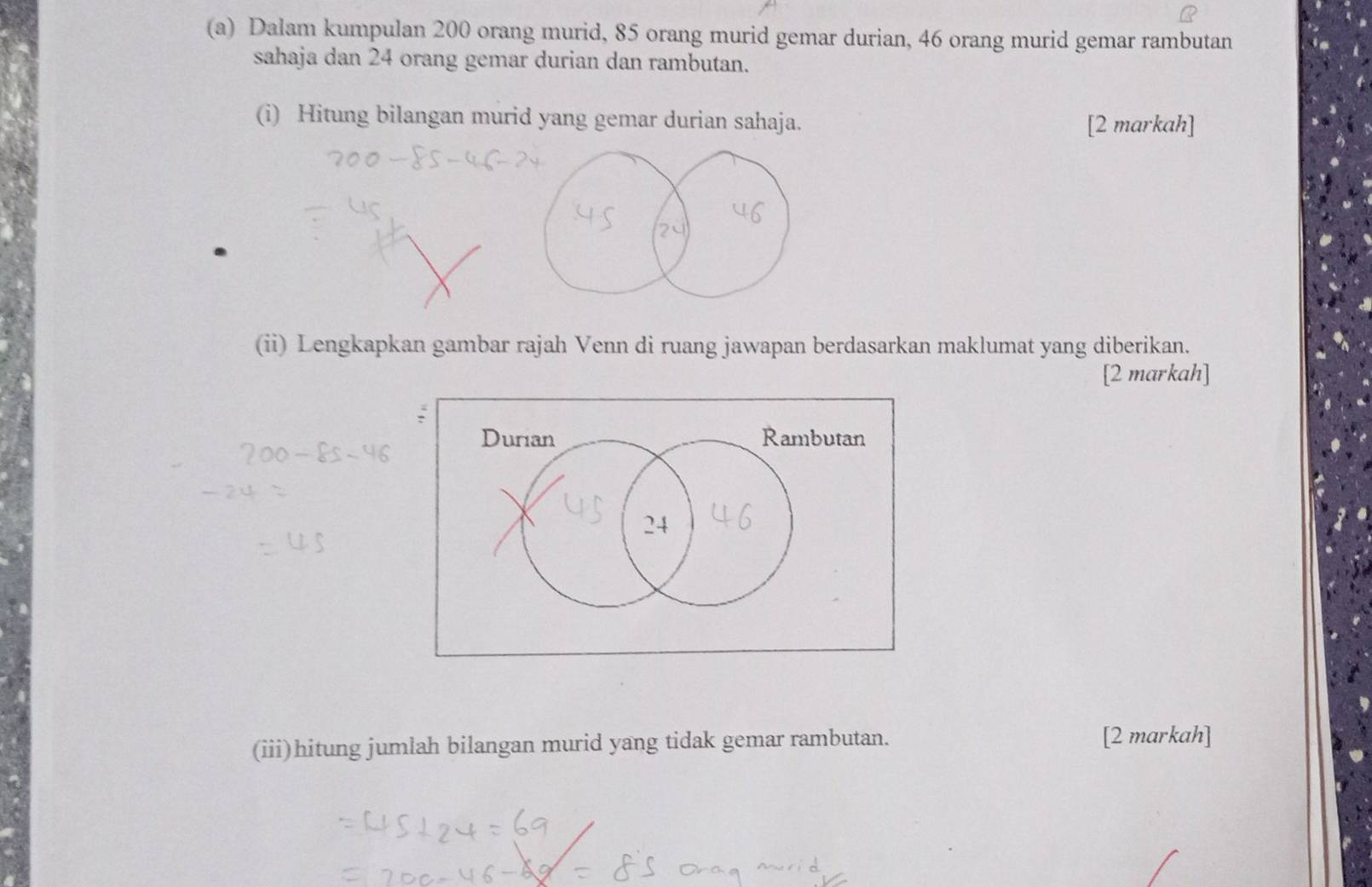 Dalam kumpulan 200 orang murid, 85 orang murid gemar durian, 46 orang murid gemar rambutan 
sahaja dan 24 orang gemar durian dan rambutan. 
(i) Hitung bilangan murid yang gemar durian sahaja. [2 markah] 
(ii) Lengkapkan gambar rajah Venn di ruang jawapan berdasarkan maklumat yang diberikan. 
[2 markah] 
(iii)hitung jumlah bilangan murid yang tidak gemar rambutan. [2 markah]