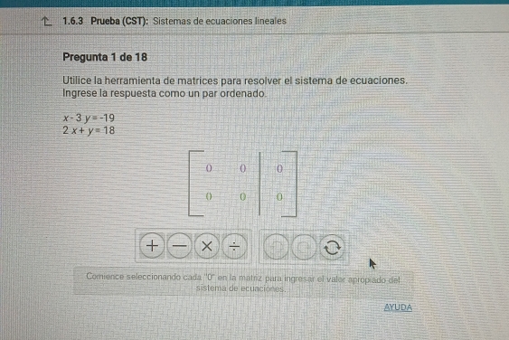 Prueba (CST): Sistemas de ecuaciones lineales
Pregunta 1 de 18
Utilice la herramienta de matrices para resolver el sistema de ecuaciones.
Ingrese la respuesta como un par ordenado.
x-3y=-19
2x+y=18
+ □ + ÷
Comience seleccionando cada ''0'' en la matriz para ingresar el valor apropiado del
sistema de ecuaciones.
AYUDA