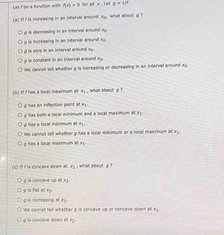 Let i be a function with f(x)>0 for all x. Let g=1/f. 
(a) If f is increasing in an interval around x_0 , what about g ?
g is decreasing in an interval around x_0.
g is increasing in an interval around x_0,
g is zero in an interval around x_0.
g is constant in an interval around x_0.
We cannot tell whether g is increasing or decreasing in an interval around x_0. 
(b) If f has a local maximum at x_1 , what about g ?
g has an inflection point at x_1.
g has both a local minimum and a local maximum at x_1.
g has a local minimum at x_1.
We cannot tell whether g has a local minimum or a local maximum at x_1,
g has a local maximum at x_1. 
(c) If fis concave down at x_2 , what about g ?
g is concave up at x_2,
g is flat at x_2,
g is increasing at x_2.
We cannot tell whether g is concave up or concave down at x_2.
g is concave down at x_2.