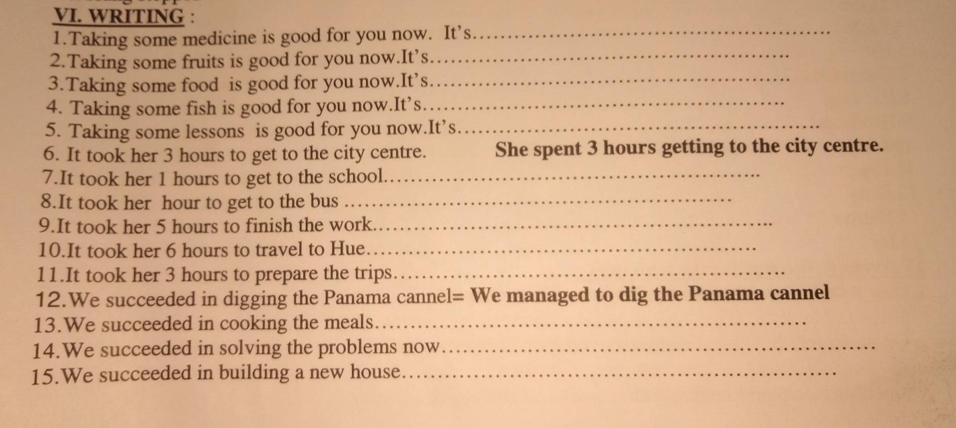 WRITING : 
1.Taking some medicine is good for you now. It’s_ 
2.Taking some fruits is good for you now.It’s_ 
3.Taking some food is good for you now.It’s_ 
4. Taking some fish is good for you now.It’s._ 
5. Taking some lessons is good for you now.It’s._ 
6. It took her 3 hours to get to the city centre. She spent 3 hours getting to the city centre. 
7.It took her 1 hours to get to the school._ 
8.It took her hour to get to the bus_ 
9.It took her 5 hours to finish the work._ 
10.It took her 6 hours to travel to Hue._ 
11.It took her 3 hours to prepare the trips_ 
12.We succeeded in digging the Panama cannel= We managed to dig the Panama cannel 
13.We succeeded in cooking the meals_ 
14.We succeeded in solving the problems now_ 
15.We succeeded in building a new house._