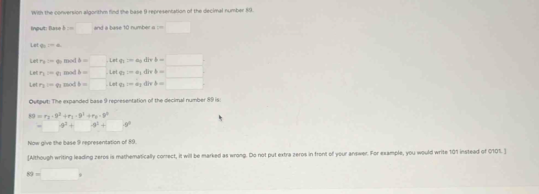 With the conversion algorithm find the base 9 representation of the decimal number 89. 
Input: Base b:=□ and a base 10 number a :=□
L iq_0:=a. 
Let r_0:= go mod b=□. Letq_1:=a_0 div b=□. 
Let r_1:= q1 mod b=Letq_2:=a_1 div b=□
Let r_2=q_2 mod b=□. Let q_3:=a_2 div b=□
Output: The expanded base 9 representation of the decimal number 89 is:
89=r_2· 9^2+r_1· 9^1+r_0· 9^0
-9^2+ -9^1+□ .9^0
Now give the base 9 representation of 89. 
[Although writing leading zeros is mathematically correct, it will be marked as wrong. Do not put extra zeros in front of your answer. For example, you would write 101 instead of 0101. ]
89=□ 9