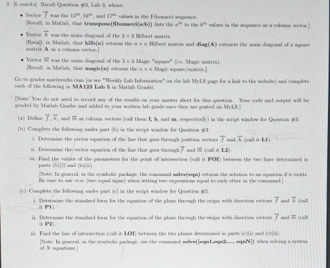 morks] Recall Question #3, Lab 3, where:
Vector vector f was the 15^(th),16^(th) , and 17^(th) valmes in the Fibomacci sequence.
[Recall, in Matlab, that transpose(fibonaeci(a:b)) lists the a^(th) to the b^(th) values in the sequence as a columan voctor.]
Vector vector h was the main diagonal of the 3* 3 Hilbert matrix.
[Recall, in Matlab, that hilb(n) returms the y* 31 Hilbert matrix and dia g(A) extracts the main diagonal of a square
matrix A as a columan vector.]
Vector vector m was the main diagonal of the 3* 3 Magic "square" (i.e. Magic matrix).
[Recall, in Matlab, that magic(n) returns the 1* n Magic square/matrix.]
Go to grader mathworks.com (or see "Weekly Lab Information" on the lab MyLS page for a link to the website) and complete
each of the following in MA123 Lab 5 in Matlab Grader.
[Note: You do not need to record any of the results on your answer sheet for this question. Your code and output will be
graded by Matlab Grader and added to your written lab grade once they are posted on MyLS.]
(a) Define vector f,vector h , and overline BA as columa vectors (call them f. h. and m. respectively) in the script window for Question #3
(b) Complete the following snder part (b) im the script window for Question #3.
i. Determine the yector equation of the line that goes through position vectors overline f al overline A (call it L1)
. Determine the'vector equation of the line that goes through vector f and  (call it L2)
i. Fimd the values of the parameters for the point of intersection (call it POI) between the two lines determined in
parts (b)(i) and (7x)(ii).
[Note: In general, in the symbolic package, the command solve(eqn) returns the solution to an equation if it exists
Be sure to use == (two equal signs) when setting two expressions equal to each other in the command.]
(c) Complete the following under part (c) in the script window for Question #3.
i. Determine the standard form for the equation of the plane through the origin with direction vectors overline f vector h call
it P1|
ii. Determine the standard form for the equation of the plane through the origin with direction vectors overline f and overline m (calll
it P2).
iii. Find the line of intersection (call it LOI) between the two planes determined in parts (c)(i) and (c)(m)
of N equations.] [Note: In general, in the symbolic package, use the command solve([eqn1,eqn2,..., eqnN]) when solving a system