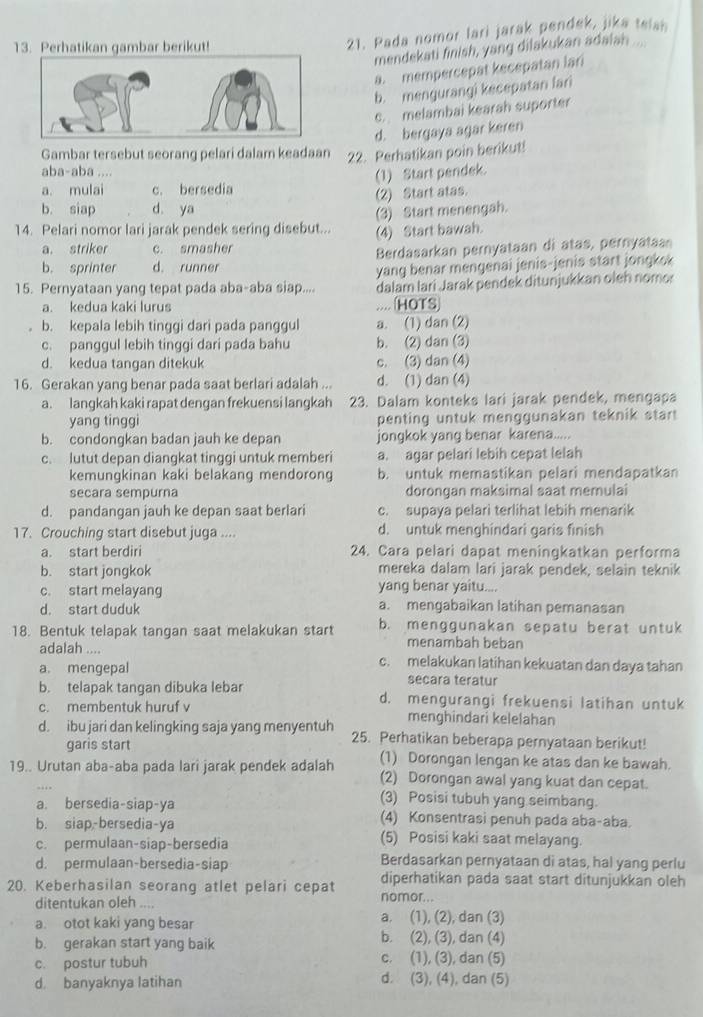 Perhatikan gambar berikut!
21. Pada nomor lari jarak pendek, jika teiai
mendekati finish, yang dilakukan adaiah ...
a. mempercepat kecepatan lari
b. mengurangi kecepatan fari
c. melambai kearah suporter
d. bergaya agar keren
Gambar tersebut seorang pelari dalam keadaan 22. Perhatikan poin berikut!
aba-aba ....
(1) Start pendek.
a. mulai c. bersedia
(2) Start atas.
b. siap d ya
14. Pelari nomor lari jarak pendek sering disebut... (3) Start menengah.
(4) Start bawah.
a. striker c. smasher
b. sprinter d. runner Berdasarkan pernyataan di atas, pernyataa
yang benar mengenai jenis-jenis start jongksk
15. Pernyataan yang tepat pada aba-aba siap.... dalam lari Jarak pendek ditunjukkan oleh nomor
a. kedua kaki lurus .... (HOTS
b. kepala lebih tinggi dari pada panggul a. (1) dan (2)
c. panggul lebih tinggi dari pada bahu b. (2) dan (3)
d. kedua tangan ditekuk c. (3) dan (4)
16. Gerakan yang benar pada saat berlari adalah ... d. (1) dan (4)
a. langkah kaki rapat dengan frekuensi langkah 23. Dalam konteks lari jarak pendek, mengapa
yang tinggi penting untuk menggunakan teknik star
b. condongkan badan jauh ke depan jongkok yang benar karena.....
c. lutut depan diangkat tinggi untuk memberi a. agar pelari lebih cepat lelah
kemungkinan kaki belakang mendorong b. untuk memastikan pelari mendapatkan
secara sempurna dorongan maksimal saat memulai
d. pandangan jauh ke depan saat berlari c. supaya pelari terlihat lebih menarik
17. Crouching start disebut juga .... d. untuk menghindari garis finish
a. start berdiri 24. Cara pelari dapat meningkatkan performa
b. start jongkok mereka dalam lari jarak pendek, selain teknik
c. start melayang yang benar yaitu....
d. start duduk a. mengabaikan latihan pemanasan
18. Bentuk telapak tangan saat melakukan start b. menggunakan sepatu berat untuk
menambah beban
adalah .... c. melakukan latihan kekuatan dan daya tahan
a. mengepal secara teratur
b. telapak tangan dibuka lebar d. mengurangi frekuensi latihan untuk
c. membentuk huruf v menghindari kelelahan
d. ibu jari dan kelingking saja yang menyentuh 25. Perhatikan beberapa pernyataan berikut!
garis start (1) Dorongan lengan ke atas dan ke bawah.
19.. Urutan aba-aba pada lari jarak pendek adalah (2) Dorongan awal yang kuat dan cepat.
(3) Posisi tubuh yang seimbang.
a. bersedia-siap-ya (4) Konsentrasi penuh pada aba-aba.
b. siap-bersedia-ya (5) Posisi kaki saat melayang.
c. permulaan-siap-bersedia
d. permulaan-bersedia-siap Berdasarkan pernyataan di atas, hal yang perlu
20. Keberhasilan seorang atlet pelari cepat diperhatikan pada saat start ditunjukkan oleh
ditentukan oleh .... nomor...
a. otot kaki yang besar a. (1), (2), dan (3)
b. gerakan start yang baik b. (2), (3), dan (4)
c. postur tubuh c. (1), (3), dan (5)
d. banyaknya latihan d. (3), (4), dan (5)