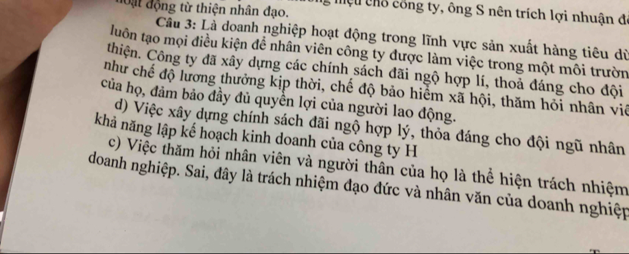 Oặt động từ thiện nhân đạo. 
ể Mệu chỗ công ty, ông S nên trích lợi nhuận đá 
Câu 3: Là doanh nghiệp hoạt động trong lĩnh vực sản xuất hàng tiêu dù 
luôn tạo mọi điều kiện để nhân viên công ty được làm việc trong một môi trườn 
thiện. Công ty đã xầy dựng các chính sách đãi ngộ hợp lí, thoả đáng cho đội 
như chế độ lương thưởng kịp thời, chế độ bảo hiểm xã hội, thăm hỏi nhân viê 
của họ, đảm bảo đầy đủ quyền lợi của người lao động. 
d) Việc xây dựng chính sách đãi ngộ hợp lý, thỏa đáng cho đội ngũ nhân 
khả năng lập kế hoạch kinh doanh của công ty H 
c) Việc thăm hỏi nhân viên và người thân của họ là thể hiện trách nhiệm 
doanh nghiệp. Sai, đây là trách nhiệm đạo đức và nhân văn của doanh nghiệp