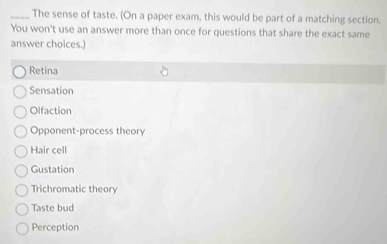 The sense of taste. (On a paper exam, this would be part of a matching section.
You won't use an answer more than once for questions that share the exact same
answer choices.)
Retina
Sensation
Olfaction
Opponent-process theory
Hair cell
Gustation
Trichromatic theory
Taste bud
Perception