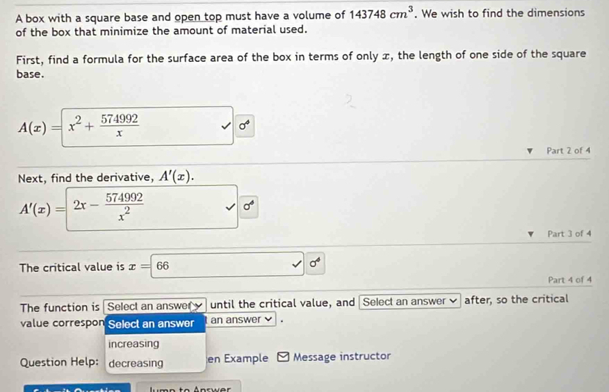 A box with a square base and open top must have a volume of 143748cm^3. We wish to find the dimensions 
of the box that minimize the amount of material used. 
First, find a formula for the surface area of the box in terms of only x, the length of one side of the square 
base.
A(x)=x^2+ 574992/x 
c 
Part 2 of 4 
Next, find the derivative, A'(x).
A'(x)=2x- 574992/x^2 
sigma^6
Part 3 of 4 
The critical value is x=66 sigma°
Part 4 of 4 
The function is Select an answer until the critical value, and Select an answer after, so the critical 
value correspon Select an answer an answer 
increasing 
Question Help: decreasing en Example Message instructor