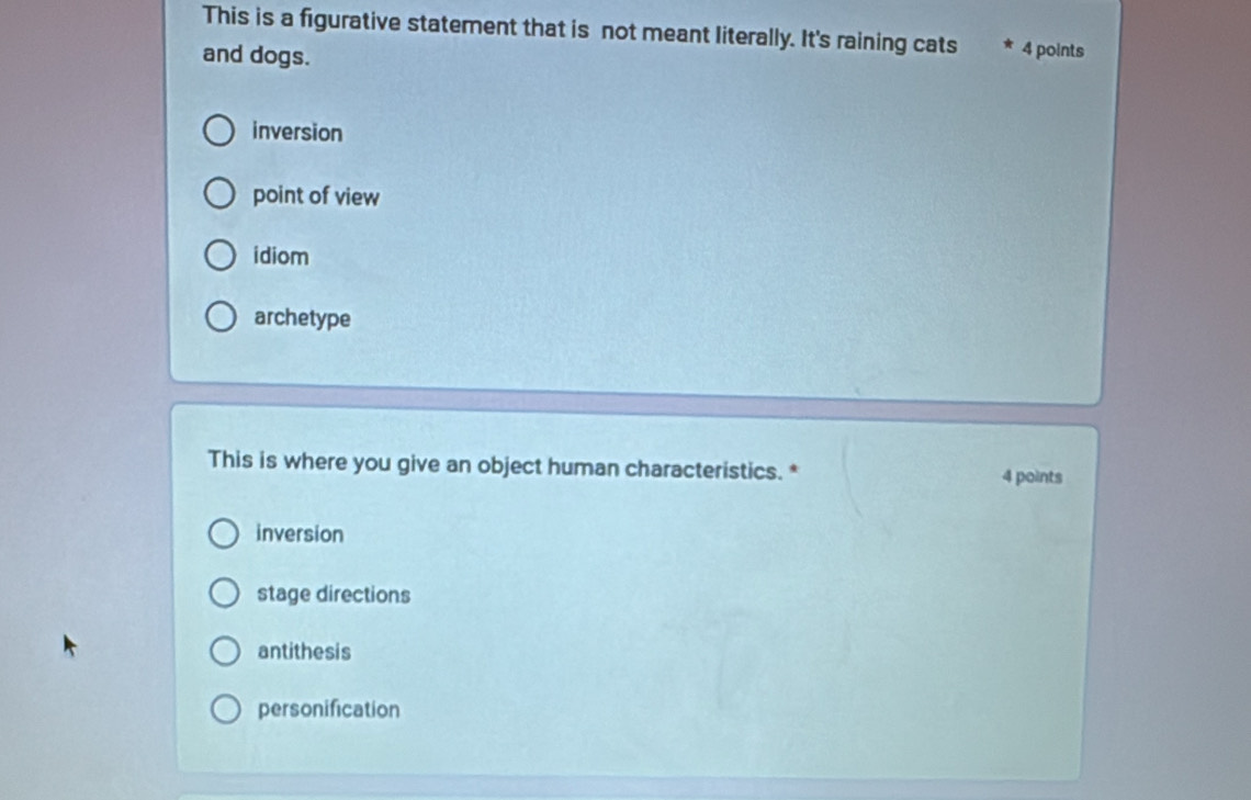 This is a figurative statement that is not meant literally. It's raining cats * 4 points
and dogs.
inversion
point of view
idiom
archetype
This is where you give an object human characteristics. *
4 points
inversion
stage directions
antithesis
personification