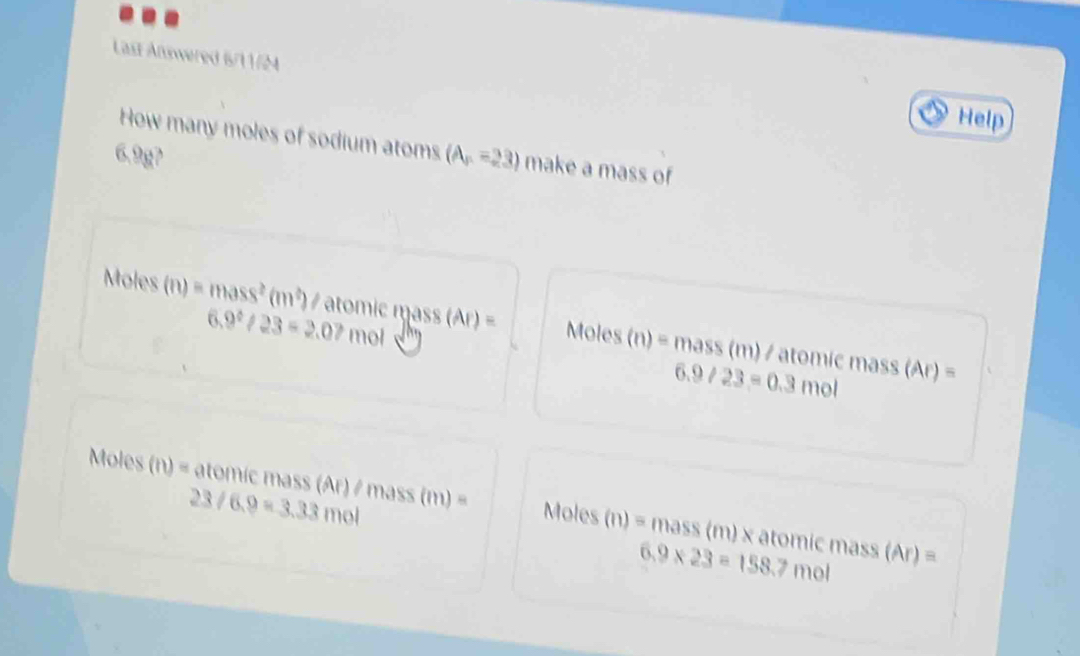 Last Answered 6/11/24 
Help 
How many moles of sodium atoms (A,-23) make a mass of
6.9g?
Moles (n)=mass^2(m^2) / aom c m Moles (n)=mass
6.9^2/23=2.07 11 mol
/ atomíc mass (
6.9/23=0.3 mo 11 B
23/6.9=3.33mol
Moles (n)= atomic mass (Ar) / mass (m) = Moles mass (m) × atomic mass (Ar) =
(n)=
6.9* 23=158.7m