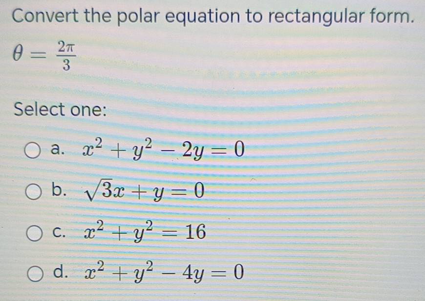 Convert the polar equation to rectangular form.
θ = 2π /3 
Select one:
a. x^2+y^2-2y=0
b. sqrt(3)x+y=0
C. x^2+y^2=16
d. x^2+y^2-4y=0