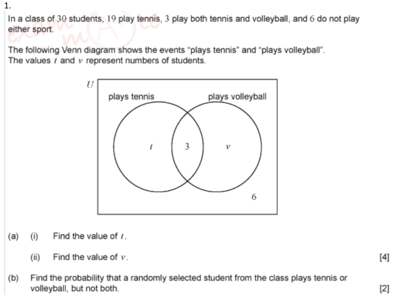 In a class of 30 students, 19 play tennis, 3 play both tennis and volleyball, and 6 do not play 
either sport. 
The following Venn diagram shows the events “plays tennis” and “plays volleyball”. 
The values / and v represent numbers of students. 
(a) (i) Find the value of 1. 
(ii) Find the value of v. [4] 
(b) Find the probability that a randomly selected student from the class plays tennis or 
volleyball, but not both. [2]