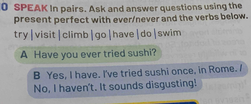 SPEAK In pairs. Ask and answer questions using the 
present perfect with ever/never and the verbs below. 
try|visit|climb|go|have|do|swim 
A Have you ever tried sushi? 
B Yes, I have. I've tried sushi once, in Rome. / 
No, I haven't. It sounds disgusting!