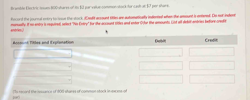 Bramble Electric issues 800 shares of its $2 par value common stock for cash at $7 per share. 
Record the journal entry to issue the stock. (Credit account titles are automatically indented when the amount is entered. Do not indent 
manually. If no entry is required, select "No Entry" for the account titles and enter O for the amounts. List all debit entries before credit 
entries.) 
Account Titles and Explanation Debit Credit 
(To record the issuance of 800 shares of common stock in excess of 
par)