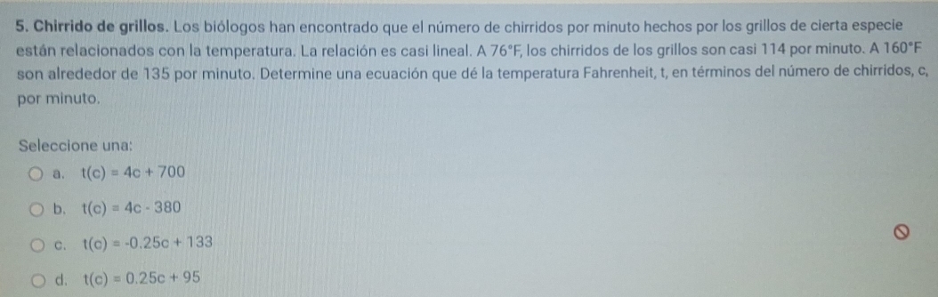 Chirrido de grillos. Los biólogos han encontrado que el número de chirridos por minuto hechos por los grillos de cierta especie
están relacionados con la temperatura. La relación es casi lineal. A76°F, , los chirridos de los grillos son casi 114 por minuto. A160°F
son alrededor de 135 por minuto. Determine una ecuación que dé la temperatura Fahrenheit, t, en términos del número de chirridos, c,
por minuto.
Seleccione una:
a. t(c)=4c+700
b. t(c)=4c-380
C. t(c)=-0.25c+133
d. t(c)=0.25c+95