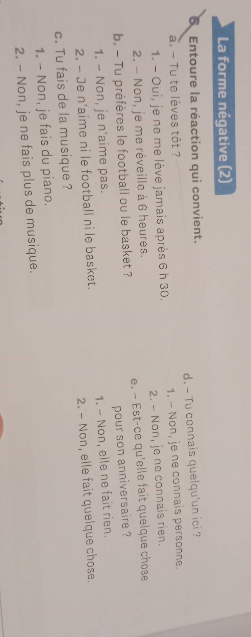 La forme négative (2)
6 Entoure la réaction qui convient.
d. - Tu connais quelqu'un ici ?
a. - Tu te lèves tôt ?
1. - Oui, je ne me lève jamais après 6 h 30. 1. - Non, je ne connais personne.
2. - Non, je me réveille à 6 heures. 2. - Non, je ne connais rien.
b. - Tu préfères le football ou le basket ? e. — Est-ce qu'elle fait quelque chose
pour son anniversaire ?
1. - Non, je n'aime pas.
2. - Je n'aime ni le football ni le basket. 1. - Non, elle ne fait rien.
c. Tu fais de la musique ? 2. - Non, elle fait quelque chose.
1. - Non, je fais du piano.
2. - Non, je ne fais plus de musique.