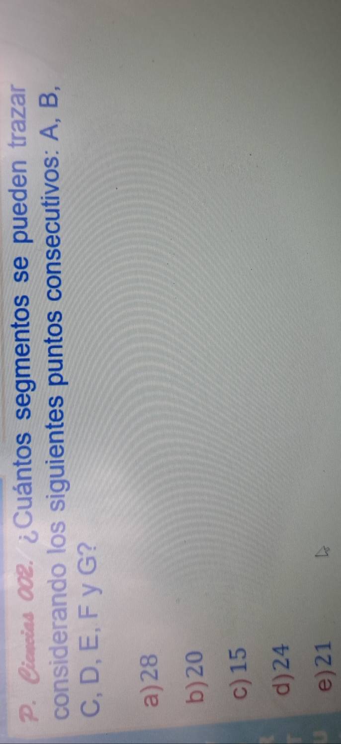 Gieneias 002. ¿Cuántos segmentos se pueden trazar
considerando los siguientes puntos consecutivos: A, B,
C, D, E, F y G?
a) 28
b) 20
c) 15
d) 24
e) 21