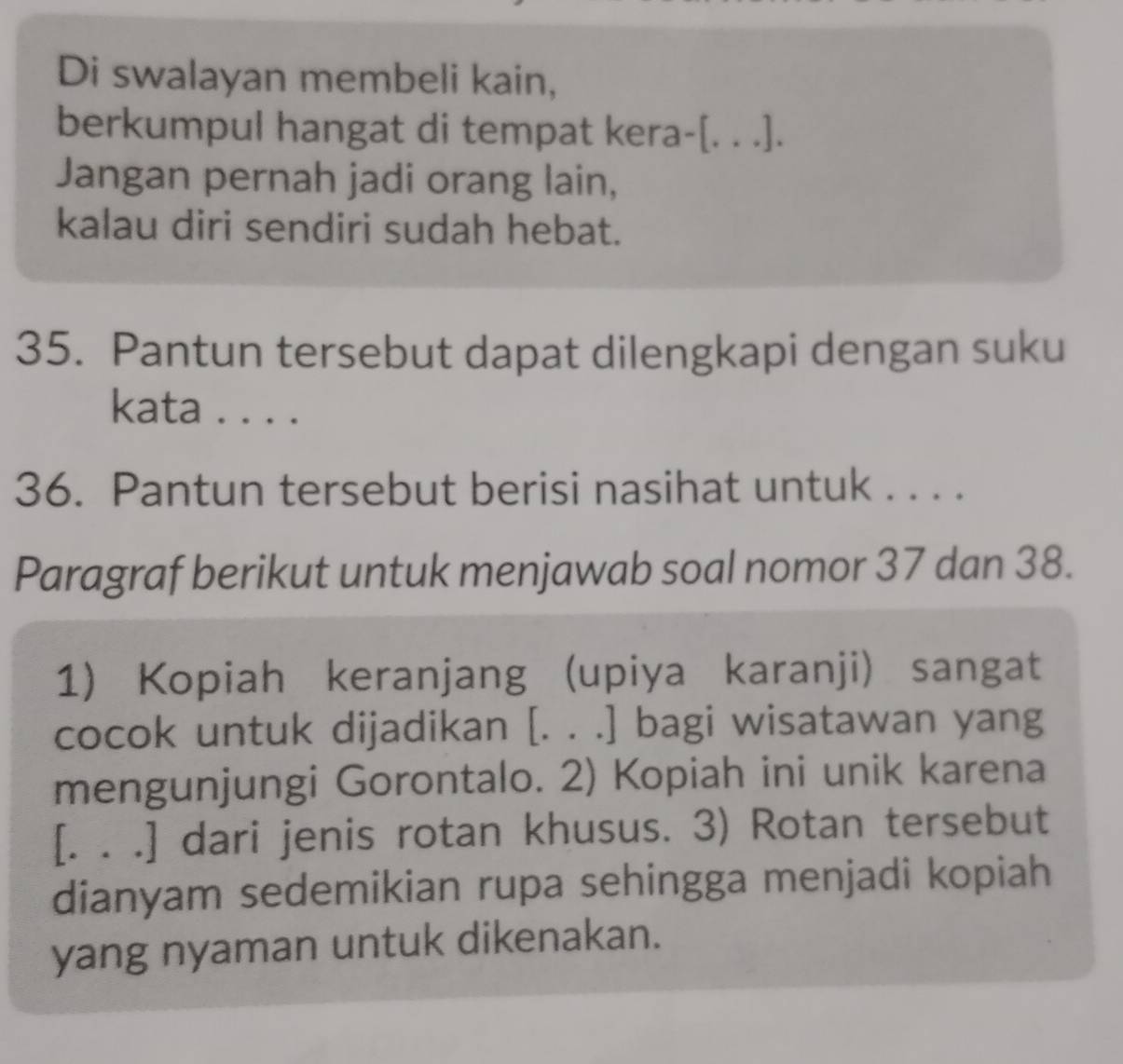 Di swalayan membeli kain, 
berkumpul hangat di tempat kera-[. . .]. 
Jangan pernah jadi orang lain, 
kalau diri sendiri sudah hebat. 
35. Pantun tersebut dapat dilengkapi dengan suku 
kata . . . . 
36. Pantun tersebut berisi nasihat untuk . . . . 
Paragraf berikut untuk menjawab soal nomor 37 dan 38. 
1) Kopiah keranjang (upiya karanji) sangat 
cocok untuk dijadikan [. . .] bagi wisatawan yang 
mengunjungi Gorontalo. 2) Kopiah ini unik karena 
[. . .] dari jenis rotan khusus. 3) Rotan tersebut 
dianyam sedemikian rupa sehingga menjadi kopiah 
yang nyaman untuk dikenakan.