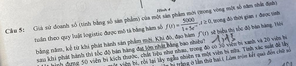 Hình 4 
, trong đó thời gian 7 được tính 
Câu 5: Giả sử doanh số (tính bằng số sản phầm) của một sản phầm mới (trong vòng một số năm nhất định) 
tuần theo quy luật logistic được mô tả bằng hàm số f(t)= 5000/1+5e^(-t) , t≥ 0 sẽ biểu thị tốc độ bán hàng. Hỏi 
bằng năm, kể từ khi phát hành sản phầm mới. Khi đó, đạo hàm f'(t)
sau khi phát hành thì tốc độ bán hàng đạt lớn nhất bằng bao nhiêu? 
gình đựng 50 viên bi kích thước, chất liệu như nhau, trong đó có 30 viên bi xanh và 20 viên bị 
ột viên bi, rồi lại lấy ngẫu nhiên ra một viên bi nữa. Tính xác suất để lấy 
bị trắng ở lần thứ hai.( Làm tròn kết quả đến chữ số