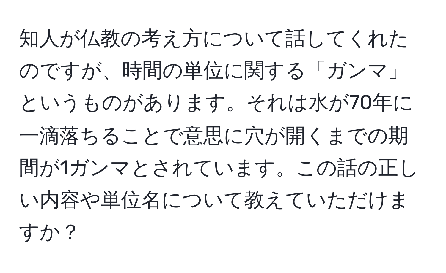 知人が仏教の考え方について話してくれたのですが、時間の単位に関する「ガンマ」というものがあります。それは水が70年に一滴落ちることで意思に穴が開くまでの期間が1ガンマとされています。この話の正しい内容や単位名について教えていただけますか？