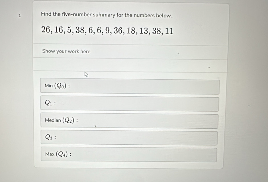 Find the five-number summary for the numbers below.
26, 16, 5, 38, 6, 6, 9, 36, 18, 13, 38, 11
Show your work here 
Min (Q_0) :
Q_1 : 
Median (Q_2) :
Q_3 ∴
Max(Q_4) :