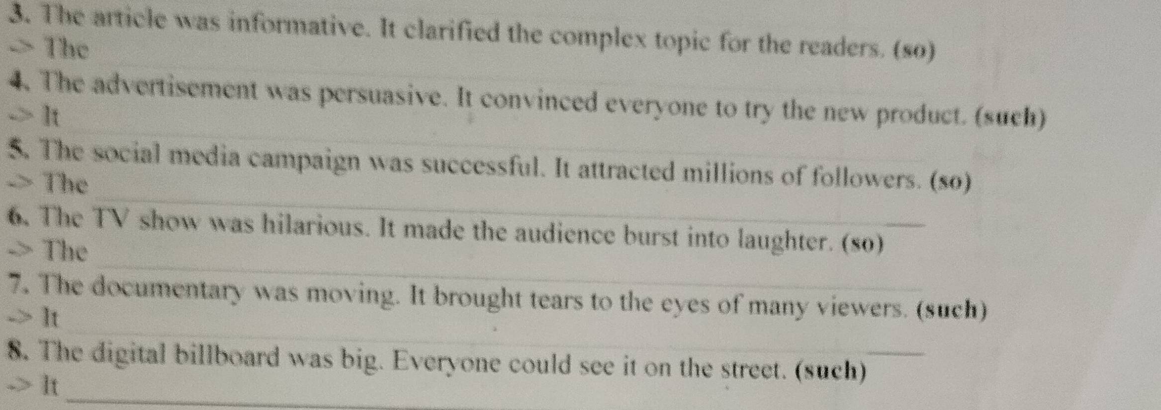 The article was informative. It clarified the complex topic for the readers. (so) 
> The 
_ 
_ 
4. The advertisement was persuasive. It convinced everyone to try the new product. (such) 
-> It 
_ 
$. The social media campaign was successful. It attracted millions of followers. (so) 
-> The 
_ 
6. The TV show was hilarious. It made the audience burst into laughter. (so) 
-> The 
_ 
7. The documentary was moving. It brought tears to the eyes of many viewers. (such) 
-> It 
8. The digital billboard was big. Everyone could see it on the street. (such) 
> It_