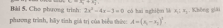 C=x_1+x_2. 
Bài 5. Cho phương trình: 2x^2-4x-3=0 có hai nghiệm là x_1; x_2. Không giải 
phương trình, hãy tính giá trị của biểu thức: A=(x_1-x_2)^2.