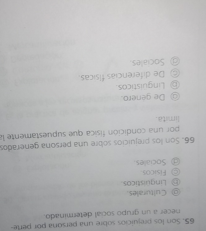 Son los prejuicios sobre una persona por perte-
necer a un grupo social determinado.
◎ Culturales.
⑤ Lingüísticos.
Físicos.
@ Sociales.
66. Son los prejuicios sobre una persona generados
por una condición física que supuestamente la
limita.
@ De género.
⑤ Lingüísticos.
◎ De diferencias físicas.
@ Sociales.
