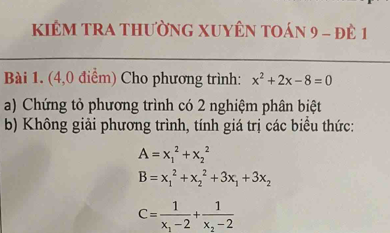 KIÊM TRA THườNG XUYÊN TOán 9 - đÊ 1 
Bài 1. (4,0 điểm) Cho phương trình: x^2+2x-8=0
a) Chứng tỏ phương trình có 2 nghiệm phân biệt 
b) Không giải phương trình, tính giá trị các biểu thức:
A=x_1^(2+x_2^2
B=x_1^2+x_2^2+3x_1)+3x_2
C=frac 1x_1-2+frac 1x_2-2