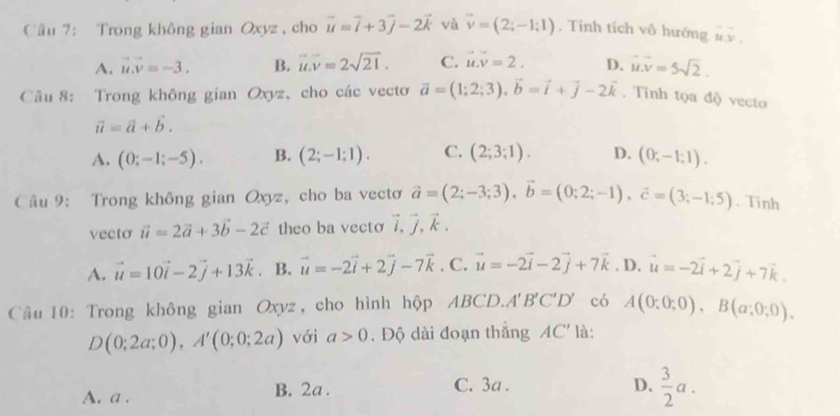 Trong không gian Oxyz , cho vector u=vector i+3vector j-2vector k yà vector v=(2;-1;1). Tính tích vô hướng overleftrightarrow u.v.
A. vector u.vector v=-3. B. vector u.vector v=2sqrt(21). C. vector u.vector v=2. D. vector u.vector v=5sqrt(2).
Cầu 8: Trong không gian Oxyz, cho các vecto vector a=(1;2;3),vector b=vector i+vector j-2vector k. Tinh tọa độ vecto
vector u=vector a+vector b.
A. (0;-1;-5). B. (2;-1;1). C. (2;3;1). D. (0;-1;1).
Câu 9: Trong không gian Oxyz, cho ba vecto vector a=(2;-3;3),vector b=(0;2;-1),vector c=(3;-1;5). Tinh
vecto vector u=2vector a+3vector b-2vector c theo ba vecto vector i,vector j,vector k.
A. vector u=10vector i-2vector j+13vector k. B. vector u=-2vector i+2vector j-7vector k. C. vector u=-2vector i-2vector j+7vector k. D. vector u=-2vector i+2vector j+7vector k.
Câu 10: Trong không gian Oxyz , cho hình hộp ABCD. A'B'C'D' có A(0;0;0),B(a;0;0).
D(0;2a;0),A'(0;0;2a) với a>0. Độ dài đoạn thắng AC' là:
A. a . B. 2a . C. 3a .
D.  3/2 a.