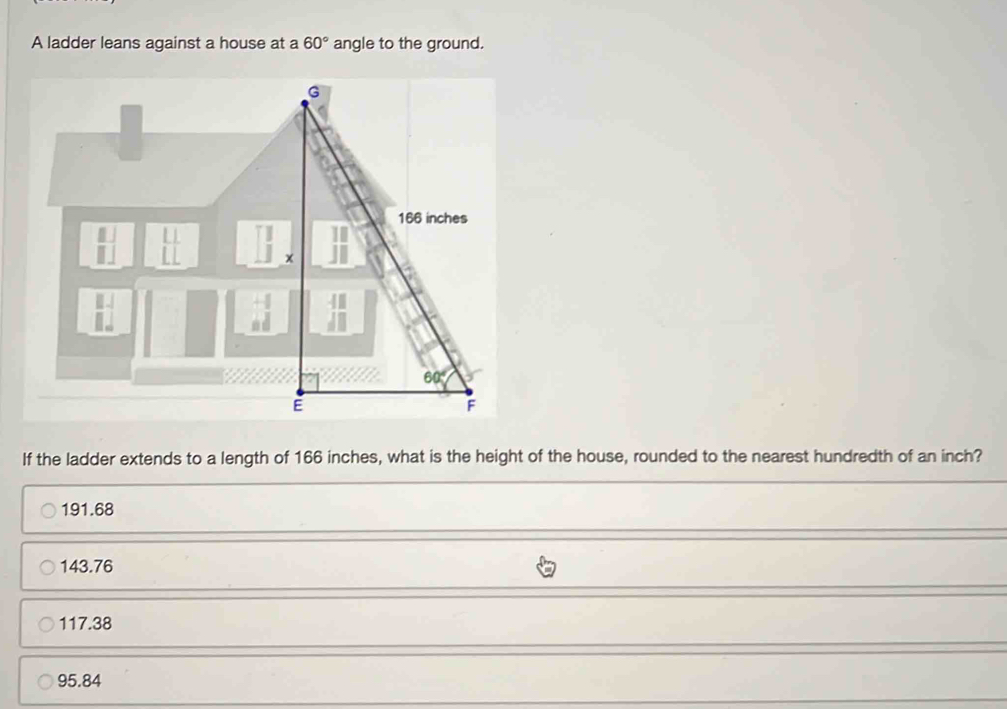 A ladder leans against a house at a 60° angle to the ground.
If the ladder extends to a length of 166 inches, what is the height of the house, rounded to the nearest hundredth of an inch?
191.68
143.76
117.38
95.84