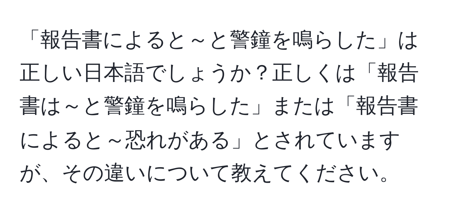 「報告書によると～と警鐘を鳴らした」は正しい日本語でしょうか？正しくは「報告書は～と警鐘を鳴らした」または「報告書によると～恐れがある」とされていますが、その違いについて教えてください。