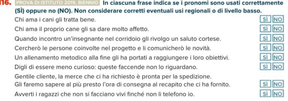 LO PROVA DI ISTITUTO 2019, BIENNIO In ciascuna frase indica se i pronomi sono usati correttamente
(SÌ) oppure no (NO). Non considerare corretti eventuali usi regionali o di livello basso.
Chi ama i cani gli tratta bene. sì NO
Chi ama il proprio cane gli sa dare molto affetto. sì NO
Quando incontro un’insegnante nel corridoio gli rivolgo un saluto cortese. sì NO
Cercherò le persone coinvolte nel progetto e li comunicherò le novità. sì NO
Un allenamento metodico alla fine gli ha portati a raggiungere i loro obiettivi. sì NO
sì
Digli di essere meno curioso: queste faccende non lo riguardano. NO
Gentile cliente, la merce che ci ha richiesto è pronta per la spedizione.
Gli faremo sapere al più presto l’ora di consegna al recapito che ci ha fornito. sì NO
Avverti i ragazzi che non si facciano vivi finché non li telefono io. sì NO