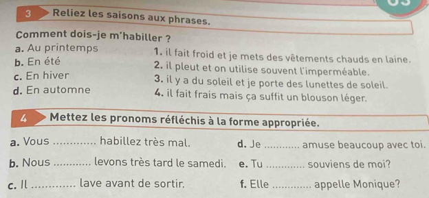 Reliez les saisons aux phrases.
Comment dois-je m'habiller ?
a. Au printemps 1. il fait froid et je mets des vêtements chauds en laine.
b. En été
2 il pleut et on utilise souvent l'imperméable.
c. En hiver 3. il y a du soleil et je porte des lunettes de soleil.
d. En automne 4. il fait frais mais ça suffit un blouson léger.
4 Mettez les pronoms réfléchis à la forme appropriée.
a. Vous _habillez très mal. d. Je _amuse beaucoup avec toi.
b. Nous _levons très tard le samedi. e. Tu _souviens de moi?
c. Il _lave avant de sortir. f. Elle _appelle Monique?