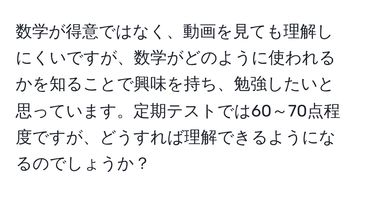 数学が得意ではなく、動画を見ても理解しにくいですが、数学がどのように使われるかを知ることで興味を持ち、勉強したいと思っています。定期テストでは60～70点程度ですが、どうすれば理解できるようになるのでしょうか？