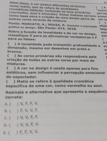 Pr
Além disso, a cor possui diferentes atributos, 
como matiz, que se refere às qualidades “scann ) A
cromáticas básicas, incluindo os tons primários
(vermelho, azul e amarelo). Esses matizes servem acess perce
como base para a criação de uma ampla gama de
outras cores através da mistura. um to
( )
Fonte: MARCATO, A.; SOUZA, R. Desenho e expressão bag
gráfica no design. São Paulo: XYZ, 2018. obje
Sobre a função da tonalidade e da cor no design, nos
oxi
classifique V para as afirmativas verdadeiras e F 
para as falsas:
a 1
( ) A tonalidade pode transmitir profundidade e or
dimensão, mesmo em desenhos em preto e e
branco.
n
 ) As cores primárias são responsáveis pela
criação de todas as outras cores por meio de
misturas.
 ) A cor no design é usada apenas para fins
estéticos, sem influenciar a percepção emocional
do espectador.
 ) Matiz se refere à qualidade cromática
específica de uma cor, como vermelho ou azul.
Assinale a alternativa que apresenta a sequência
correta:
A. ( ) V, F, F, V.
B. ( ) F, V, V, F.
C. ( ) V, V, F, F.
D. ( ) V, V, F, V.
E. ( ) F, F, V, V.