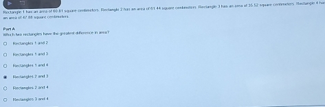 Rectangle 1 has an area of 60 81 square cenbreters. Rectangle 2 has an area of 61 44 squale combreters. Reclangle 3 has an area of 35.52 square centimeters Rectongle 4 has
an area of 47 08 square contricters
Pars A
Which two rectangies have the greatest difference in anes?
Rectangles 1 and 2
Rectan oks a n
Rectangles 1 and 4
Rectangles 2 and 3
Rectangles 2 and 4
Reclangles 3 and 4