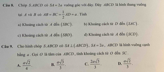 Chóp S. ABCD có SA=2a vuông góc với đáy. Đây ABCD là hình thang vuông
tại A và B có AB=BC= 1/2 AD=a. Tính
a) Khoảng cách từ A đến (SBC). b) Khoảng cách từ D đến (SAC).
c) Khoảng cách từ A đến (SBD). d) Khoảng cách từ A đến (SCD).
Câu 9. Cho hình chóp S. ABCD có SA⊥ (ABCD), SA=2a , ABCD là hình vuông cạnh
bằng a . Gọi O là tâm của ABCD , tính khoảng cách từ O đến SC.
A.  asqrt(2)/4 . B.  asqrt(3)/3 . C.  2asqrt(3)/3 . D.  asqrt(2)/3 .