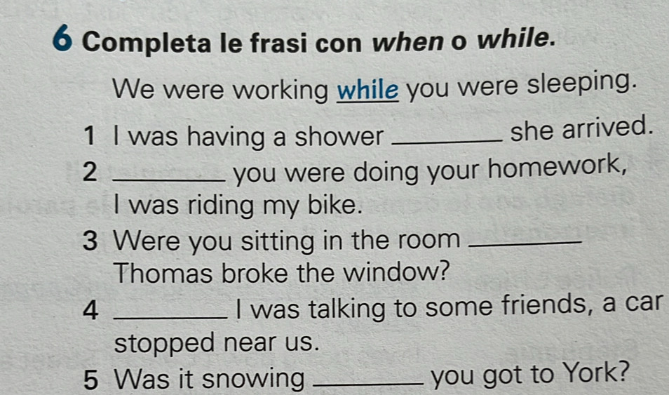 Completa le frasi con when o while. 
We were working while you were sleeping. 
1 I was having a shower _she arrived. 
2 _you were doing your homework, 
I was riding my bike. 
3 Were you sitting in the room_ 
Thomas broke the window? 
4 _I was talking to some friends, a car 
stopped near us. 
5 Was it snowing _you got to York?