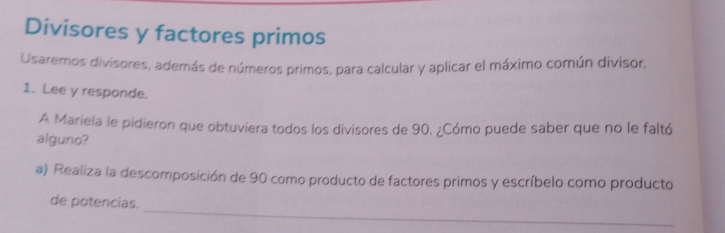 Divisores y factores primos 
Usaremos divisores, además de números primos, para calcular y aplicar el máximo común divisor. 
1. Lee y responde. 
A Mariela le pidieron que obtuviera todos los divisores de 90. ¿Cómo puede saber que no le faltó 
alguno? 
a) Realiza la descomposición de 90 como producto de factores primos y escríbelo como producto 
_ 
de potencias.