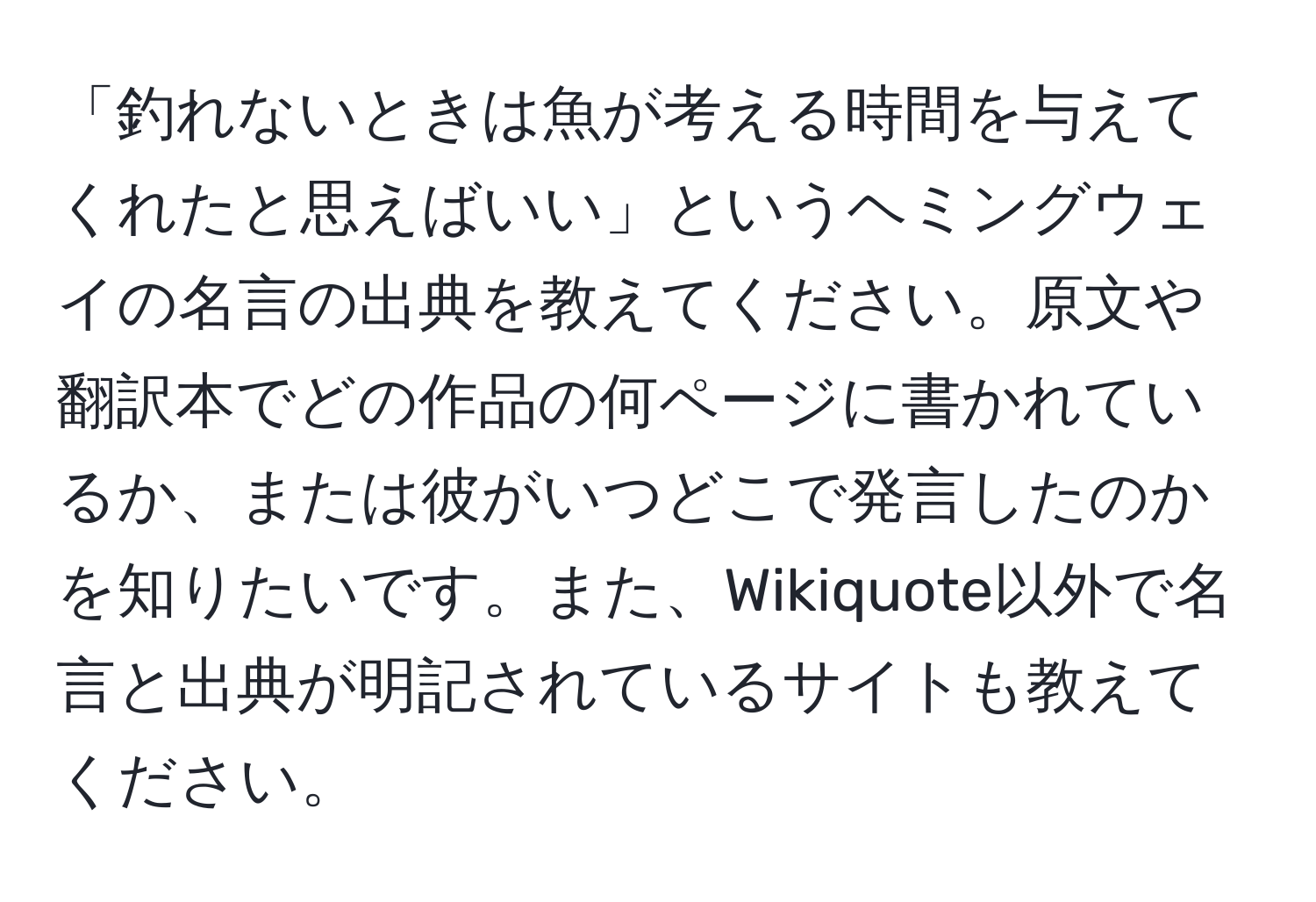 「釣れないときは魚が考える時間を与えてくれたと思えばいい」というヘミングウェイの名言の出典を教えてください。原文や翻訳本でどの作品の何ページに書かれているか、または彼がいつどこで発言したのかを知りたいです。また、Wikiquote以外で名言と出典が明記されているサイトも教えてください。