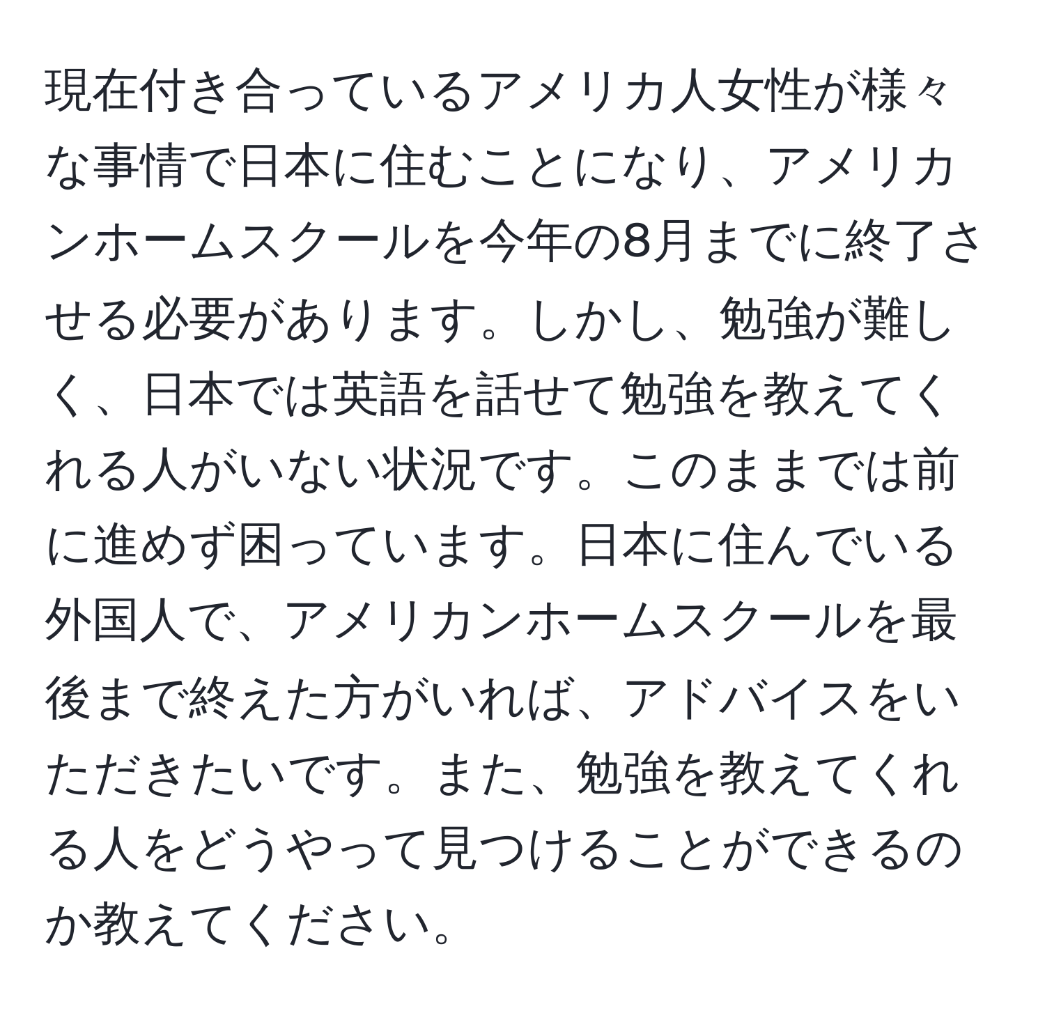 現在付き合っているアメリカ人女性が様々な事情で日本に住むことになり、アメリカンホームスクールを今年の8月までに終了させる必要があります。しかし、勉強が難しく、日本では英語を話せて勉強を教えてくれる人がいない状況です。このままでは前に進めず困っています。日本に住んでいる外国人で、アメリカンホームスクールを最後まで終えた方がいれば、アドバイスをいただきたいです。また、勉強を教えてくれる人をどうやって見つけることができるのか教えてください。